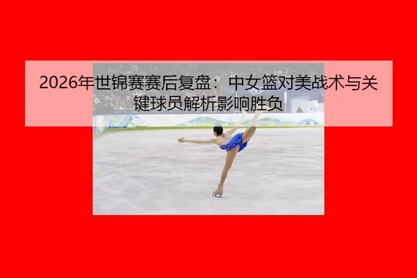 2026年世锦赛赛后复盘：中女篮对美战术与关键球员解析影响胜负